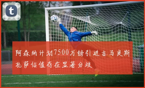 阿森纳计划7500万镑引进吉马良斯孔萨估值存在显著分歧