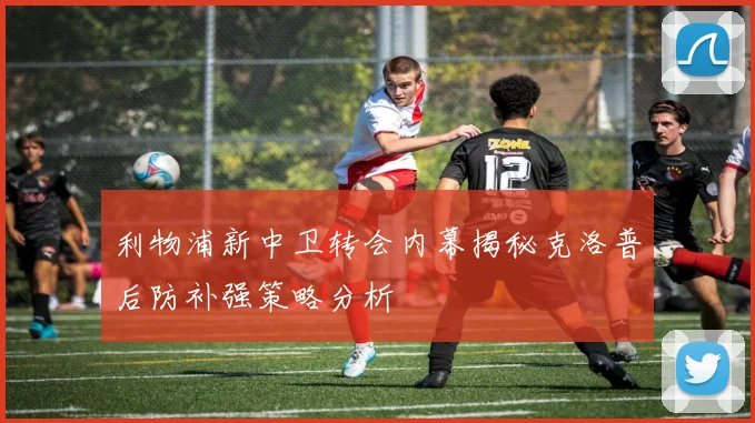 利物浦新中卫转会内幕揭秘克洛普后防补强策略分析