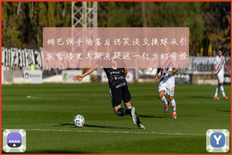 姆巴佩半场落后仍笑谈交换球衣引发哈格里夫斯质疑这一行为的奇怪性