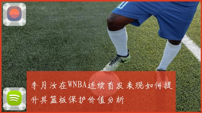 李月汝在WNBA连续首发表现如何提升其篮板保护价值分析