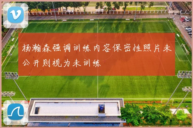 杨瀚森强调训练内容保密性照片未公开则视为未训练