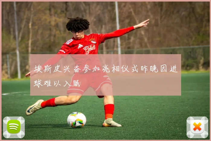 埃斯皮兴奋参加亮相仪式昨晚因进球难以入眠