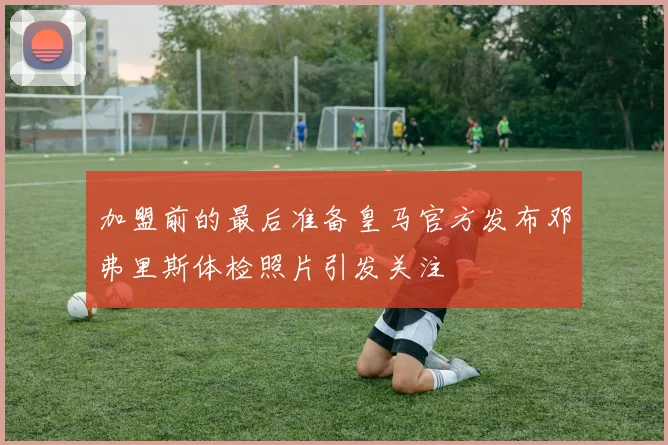加盟前的最后准备皇马官方发布邓弗里斯体检照片引发关注