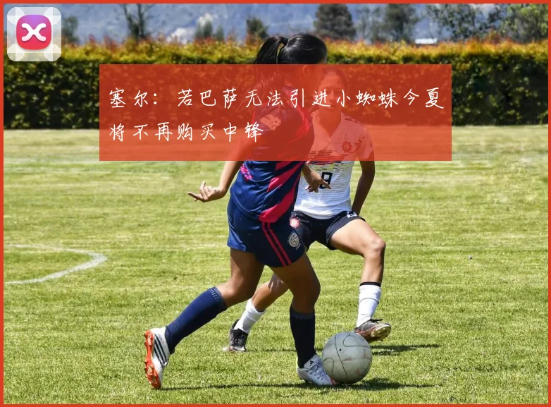 塞尔：若巴萨无法引进小蜘蛛今夏将不再购买中锋