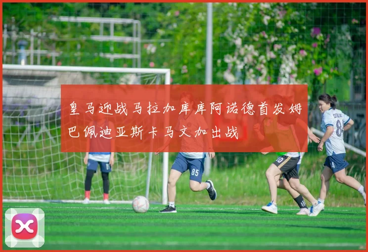 皇马迎战马拉加库库阿诺德首发姆巴佩迪亚斯卡马文加出战