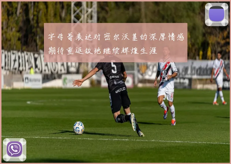 字母哥表达对密尔沃基的深厚情感期待重返故地继续辉煌生涯