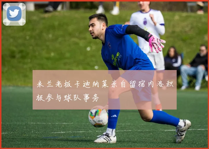 米兰老板卡迪纳莱亲自留宿内洛积极参与球队事务