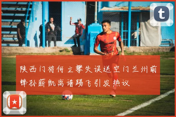 陕西门将何立攀失误送空门兰州前锋孙薪凯离谱踢飞引发热议