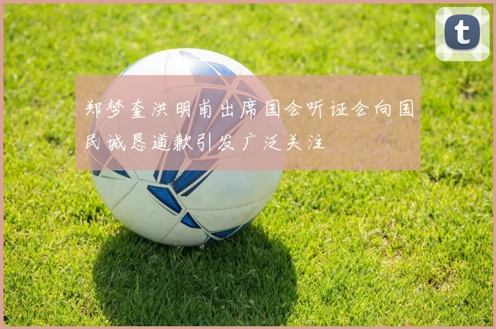 郑梦奎洪明甫出席国会听证会向国民诚恳道歉引发广泛关注