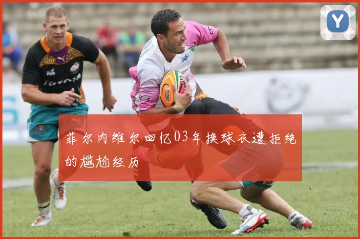 菲尔内维尔回忆03年换球衣遭拒绝的尴尬经历
